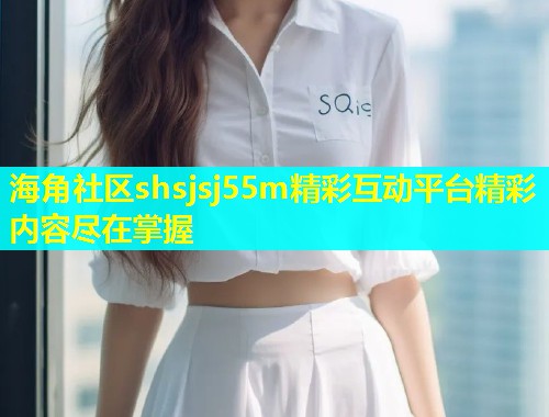 海角社区shsjsj55m精彩互动平台精彩内容尽在掌握 海角社区shsjsj55m精彩互动平台精彩内容尽在掌握