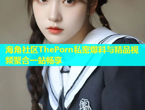 海角社区ThePorn私密爆料与精品视频聚合一站畅享
