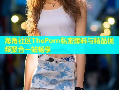 海角社区ThePorn私密爆料与精品视频聚合一站畅享 海角社区ThePorn私密爆料与精品视频聚合一站畅享