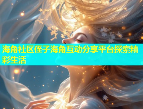 海角社区侄子海角互动分享平台探索精彩生活 海角社区侄子海角互动分享平台探索精彩生活