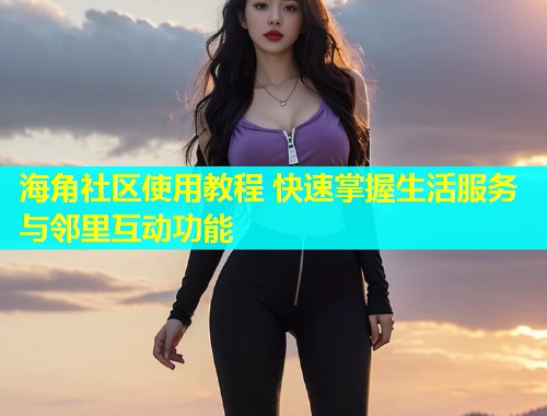 海角社区使用教程 快速掌握生活服务与邻里互动功能 海角社区使用教程 快速掌握生活服务与邻里互动功能