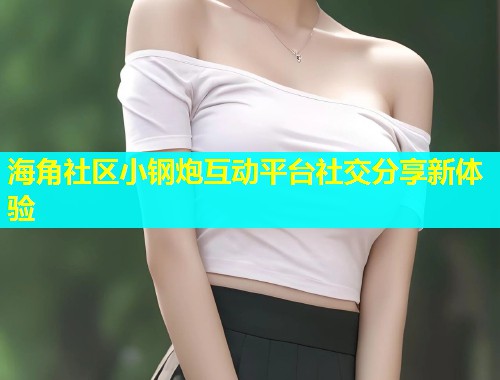 海角社区小钢炮互动平台社交分享新体验