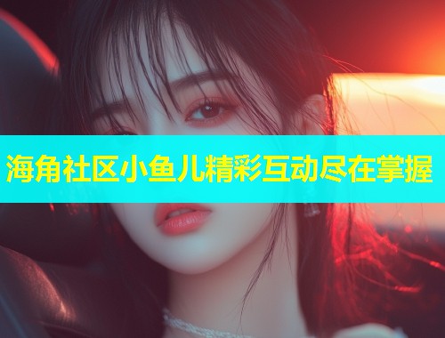 海角社区小鱼儿精彩互动尽在掌握