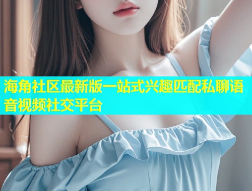 海角社区最新版一站式兴趣匹配私聊语音视频社交平台