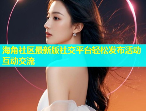 海角社区最新版社交平台轻松发布活动互动交流