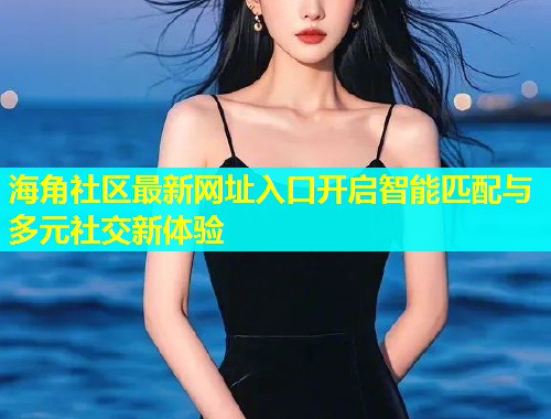 海角社区最新网址入口开启智能匹配与多元社交新体验