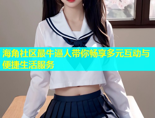 海角社区最牛逼人带你畅享多元互动与便捷生活服务