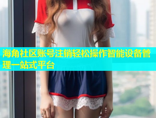 海角社区账号注销轻松操作智能设备管理一站式平台