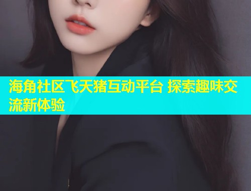 海角社区飞天猪互动平台 探索趣味交流新体验 海角社区飞天猪互动平台 探索趣味交流新体验