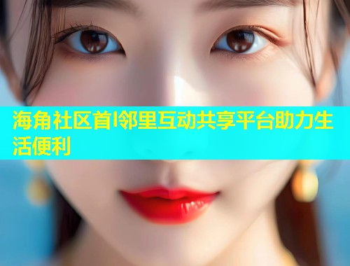 海角社区首l邻里互动共享平台助力生活便利 海角社区首l邻里互动共享平台助力生活便利