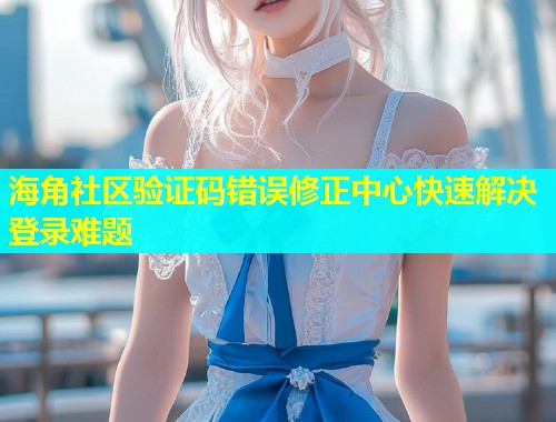 海角社区验证码错误修正中心快速解决登录难题