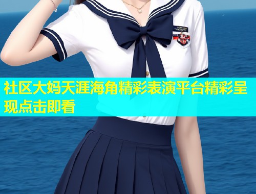 社区大妈天涯海角精彩表演平台精彩呈现点击即看