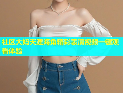 社区大妈天涯海角精彩表演视频一键观看体验