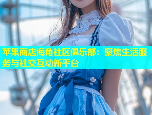 苹果商店海角社区俱乐部：聚焦生活服务与社交互动新平台