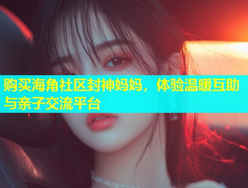 购买海角社区封神妈妈，体验温暖互助与亲子交流平台