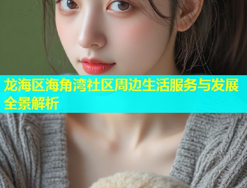 龙海区海角湾社区周边生活服务与发展全景解析 龙海区海角湾社区周边生活服务与发展全景解析